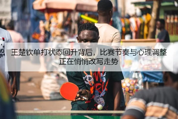 王楚钦单打状态回升背后，比赛节奏与心理调整正在悄悄改写走势