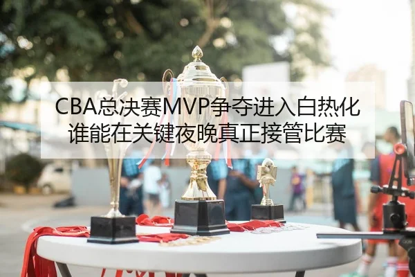 CBA总决赛MVP争夺进入白热化 谁能在关键夜晚真正接管比赛