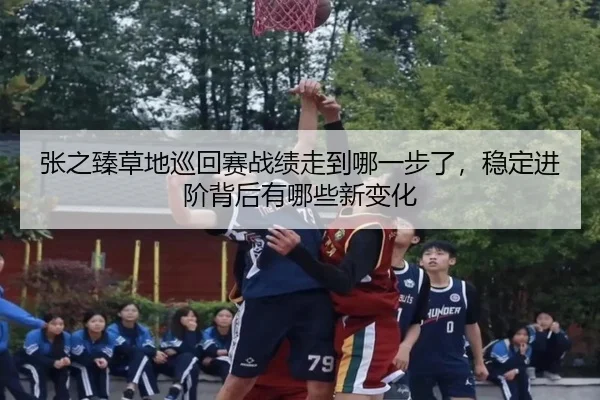 张之臻草地巡回赛战绩走到哪一步了，稳定进阶背后有哪些新变化